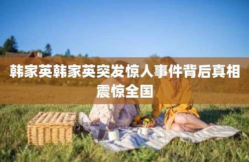 韩家英韩家英突发惊人事件背后真相震惊全国