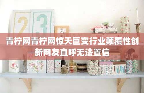 青柠网青柠网惊天巨变行业颠覆性创新网友直呼无法置信