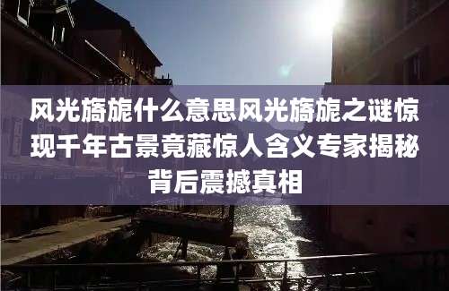 风光旖旎什么意思风光旖旎之谜惊现千年古景竟藏惊人含义专家揭秘背后震撼真相