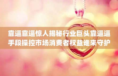 靠逼靠逼惊人揭秘行业巨头靠逼逼手段操控市场消费者权益谁来守护