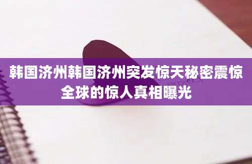 韩国济州韩国济州突发惊天秘密震惊全球的惊人真相曝光