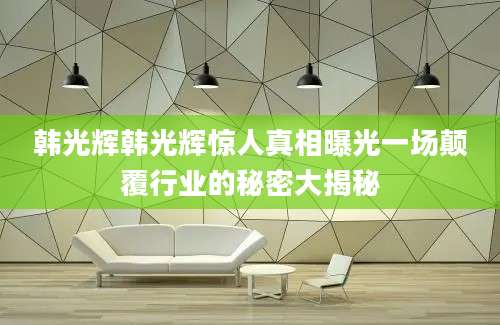 韩光辉韩光辉惊人真相曝光一场颠覆行业的秘密大揭秘