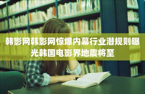 韩影网韩影网惊爆内幕行业潜规则曝光韩国电影界地震将至