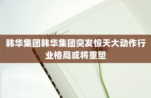 韩华集团韩华集团突发惊天大动作行业格局或将重塑