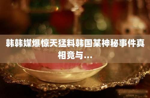 韩韩媒爆惊天猛料韩国某神秘事件真相竟与...