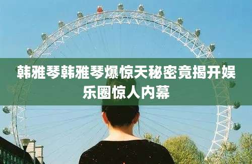 韩雅琴韩雅琴爆惊天秘密竟揭开娱乐圈惊人内幕