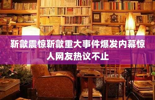靳歙震惊靳歙重大事件爆发内幕惊人网友热议不止