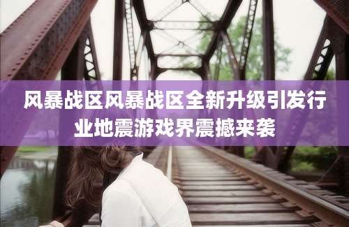 风暴战区风暴战区全新升级引发行业地震游戏界震撼来袭