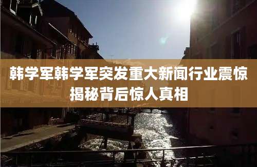 韩学军韩学军突发重大新闻行业震惊揭秘背后惊人真相