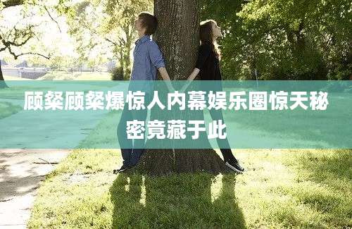 顾粲顾粲爆惊人内幕娱乐圈惊天秘密竟藏于此
