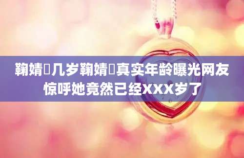 鞠婧祎几岁鞠婧祎真实年龄曝光网友惊呼她竟然已经XXX岁了