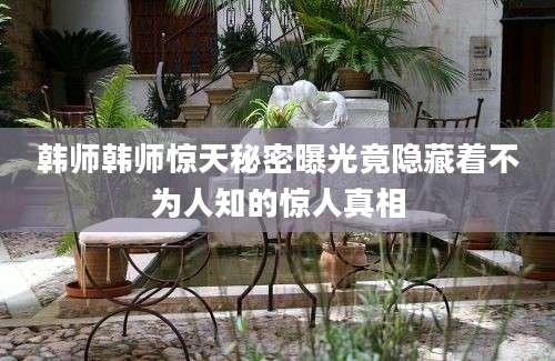 韩师韩师惊天秘密曝光竟隐藏着不为人知的惊人真相