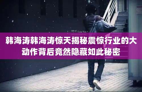 韩海涛韩海涛惊天揭秘震惊行业的大动作背后竟然隐藏如此秘密