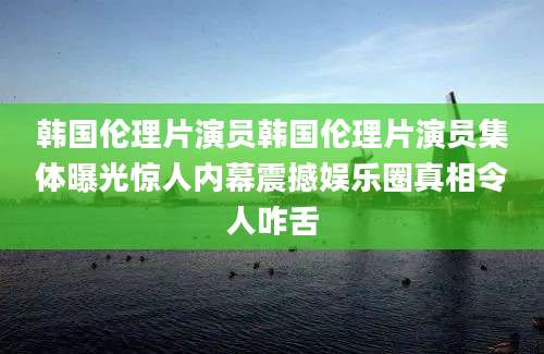 韩国伦理片演员韩国伦理片演员集体曝光惊人内幕震撼娱乐圈真相令人咋舌