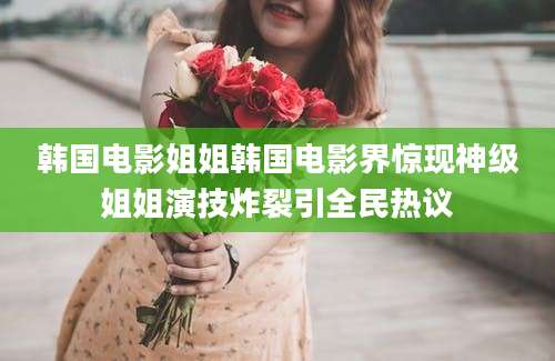 韩国电影姐姐韩国电影界惊现神级姐姐演技炸裂引全民热议