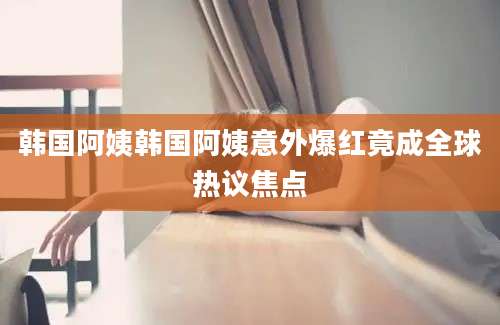 韩国阿姨韩国阿姨意外爆红竟成全球热议焦点