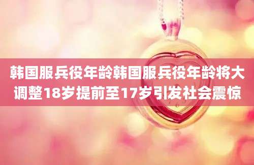 韩国服兵役年龄韩国服兵役年龄将大调整18岁提前至17岁引发社会震惊