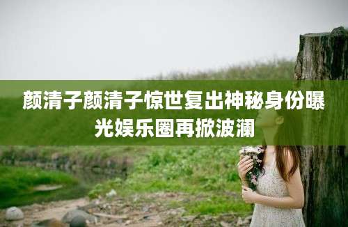 颜清子颜清子惊世复出神秘身份曝光娱乐圈再掀波澜