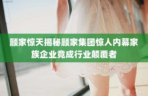 顾家惊天揭秘顾家集团惊人内幕家族企业竟成行业颠覆者
