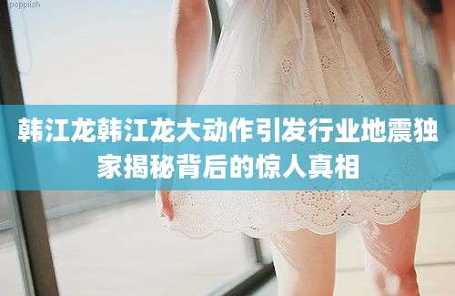 韩江龙韩江龙大动作引发行业地震独家揭秘背后的惊人真相