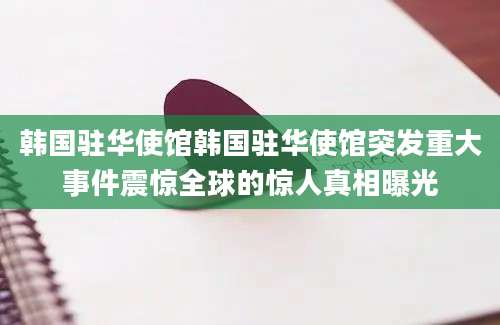 韩国驻华使馆韩国驻华使馆突发重大事件震惊全球的惊人真相曝光