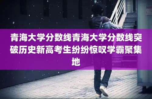 青海大学分数线青海大学分数线突破历史新高考生纷纷惊叹学霸聚集地