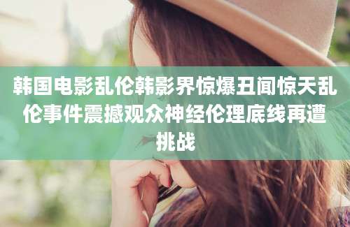 韩国电影乱伦韩影界惊爆丑闻惊天乱伦事件震撼观众神经伦理底线再遭挑战