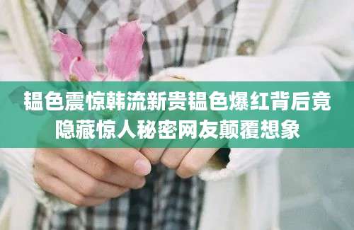 韫色震惊韩流新贵韫色爆红背后竟隐藏惊人秘密网友颠覆想象
