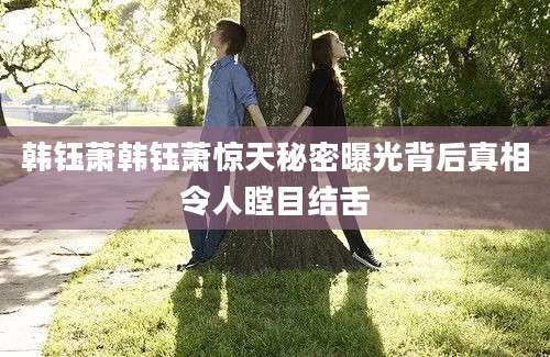 韩钰萧韩钰萧惊天秘密曝光背后真相令人瞠目结舌