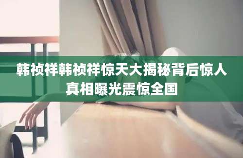 韩祯祥韩祯祥惊天大揭秘背后惊人真相曝光震惊全国