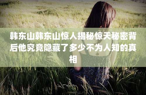 韩东山韩东山惊人揭秘惊天秘密背后他究竟隐藏了多少不为人知的真相