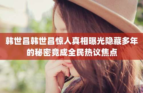 韩世昌韩世昌惊人真相曝光隐藏多年的秘密竟成全民热议焦点