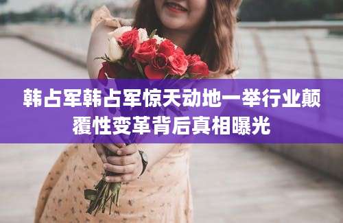 韩占军韩占军惊天动地一举行业颠覆性变革背后真相曝光