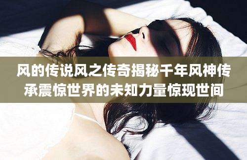 风的传说风之传奇揭秘千年风神传承震惊世界的未知力量惊现世间