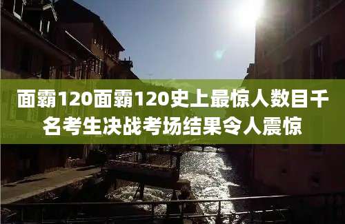 面霸120面霸120史上最惊人数目千名考生决战考场结果令人震惊