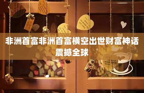 非洲首富非洲首富横空出世财富神话震撼全球