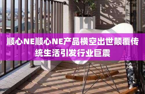 顺心NE顺心NE产品横空出世颠覆传统生活引发行业巨震