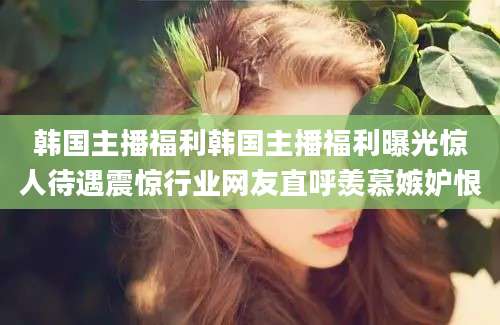 韩国主播福利韩国主播福利曝光惊人待遇震惊行业网友直呼羡慕嫉妒恨
