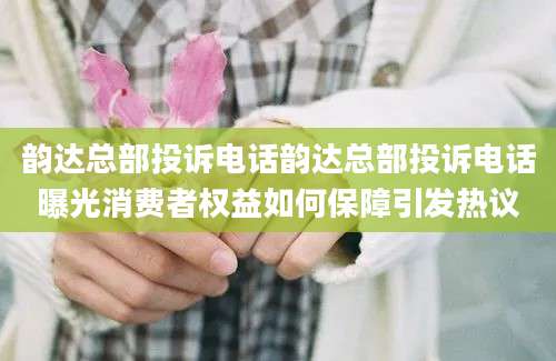 韵达总部投诉电话韵达总部投诉电话曝光消费者权益如何保障引发热议