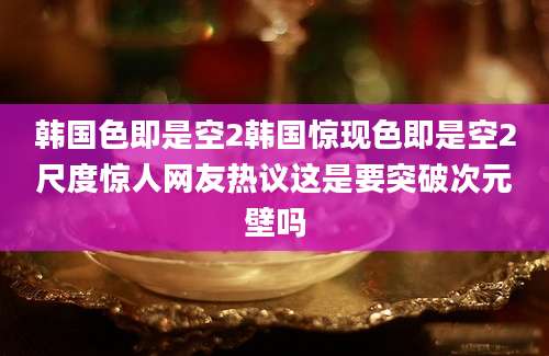 韩国色即是空2韩国惊现色即是空2尺度惊人网友热议这是要突破次元壁吗