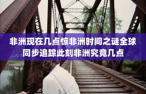 非洲现在几点惊非洲时间之谜全球同步追踪此刻非洲究竟几点
