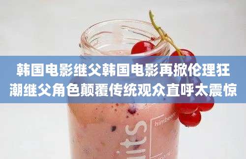 韩国电影继父韩国电影再掀伦理狂潮继父角色颠覆传统观众直呼太震惊