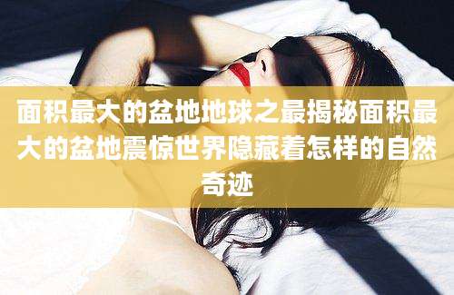 面积最大的盆地地球之最揭秘面积最大的盆地震惊世界隐藏着怎样的自然奇迹
