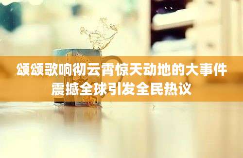 颂颂歌响彻云霄惊天动地的大事件震撼全球引发全民热议