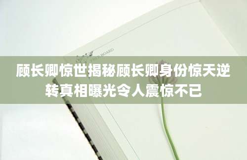 顾长卿惊世揭秘顾长卿身份惊天逆转真相曝光令人震惊不已
