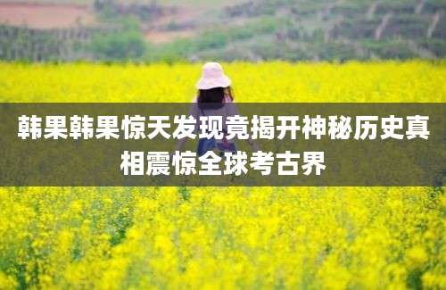 韩果韩果惊天发现竟揭开神秘历史真相震惊全球考古界
