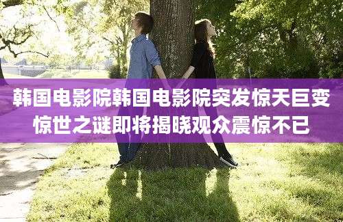 韩国电影院韩国电影院突发惊天巨变惊世之谜即将揭晓观众震惊不已