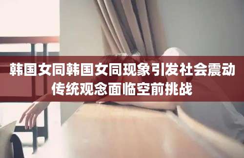 韩国女同韩国女同现象引发社会震动传统观念面临空前挑战