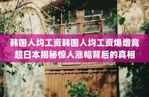 韩国人均工资韩国人均工资爆增竟超日本揭秘惊人涨幅背后的真相