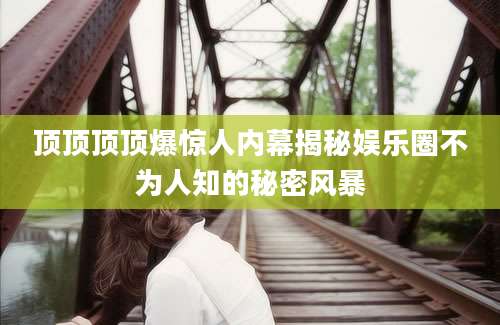 顶顶顶顶爆惊人内幕揭秘娱乐圈不为人知的秘密风暴